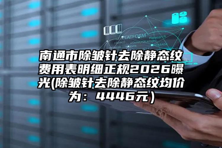 南通市除皱针去除静态纹费用表明细正规2026曝光(除皱针去除静态纹均价为:4446元)