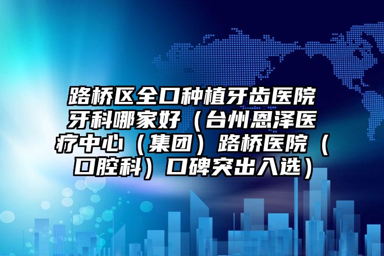路桥区全口种植牙齿医院牙科哪家好（台州恩泽医疗中心（集团）路桥医院（口腔科）口碑突出入选）