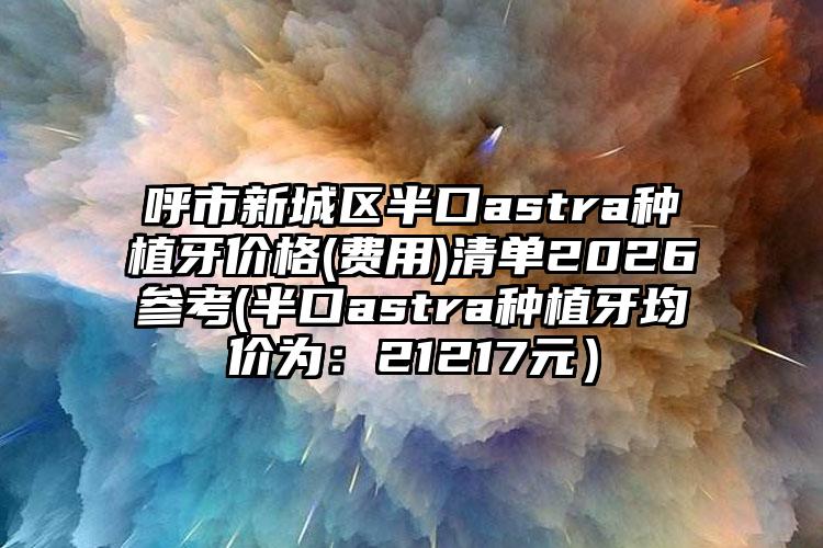 呼市新城区半口astra种植牙价格(费用)清单2026参考(半口astra种植牙均价为:21217元)