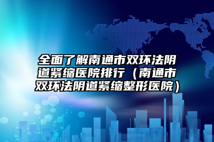 全面了解南通市双环法阴道紧缩医院排行(南通市双环法阴道紧缩整形医院)