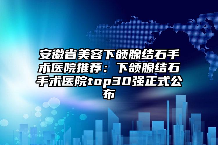安徽省美容下颌腺结石手术医院推荐：下颌腺结石手术医院top30强正式公布