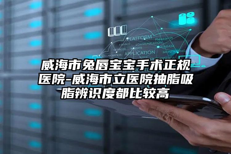 威海市兔唇宝宝手术正规医院-威海市立医院抽脂吸脂辨识度都比较高
