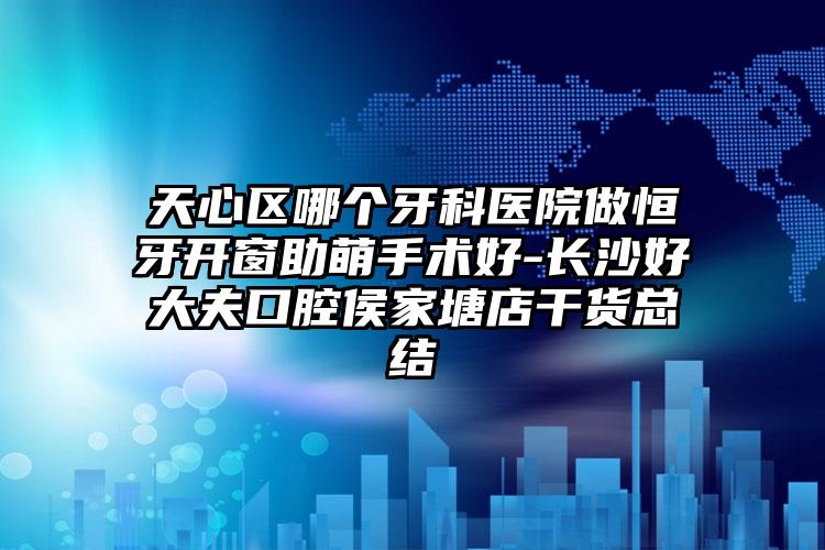 天心区哪个牙科医院做恒牙开窗助萌手术好-长沙好大夫口腔侯家塘店干货总结