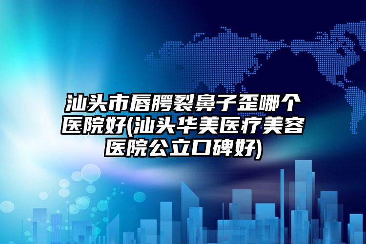 汕头市唇腭裂鼻子歪哪个医院好(汕头华美医疗美容医院公立口碑好)