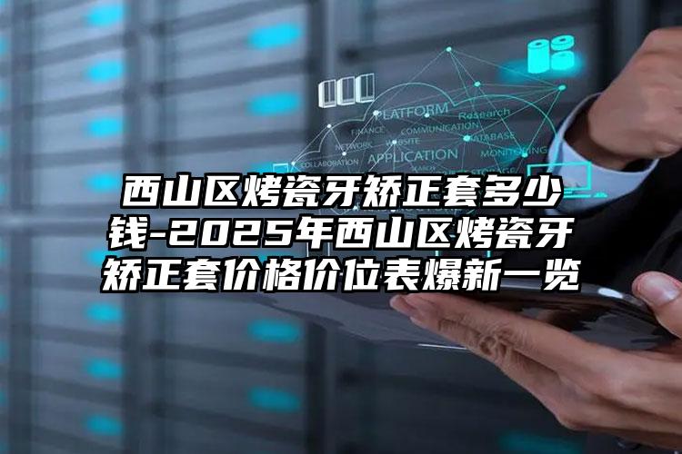 西山区烤瓷牙矫正套多少钱-2025年西山区烤瓷牙矫正套价格价位表爆新一览