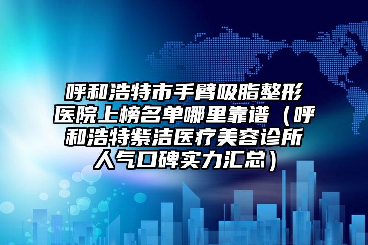 呼和浩特市手臂吸脂整形医院上榜名单哪里靠谱(呼和浩特紫洁医疗美容诊所人气口碑实力汇总)