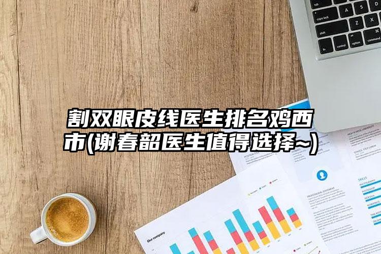 割双眼皮线医生排名鸡西市(谢春韶医生值得选择~)