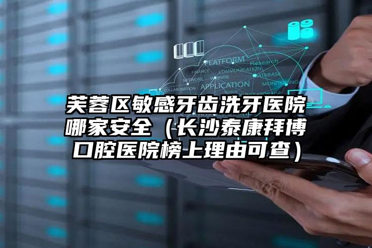 芙蓉区敏感牙齿洗牙医院哪家安全(长沙泰康拜博口腔医院榜上理由可查)