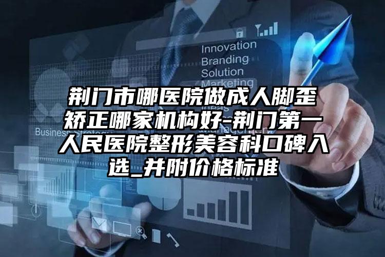 荆门市哪医院做成人脚歪矫正哪家机构好-荆门第一人民医院整形美容科口碑入选_并附价格标准