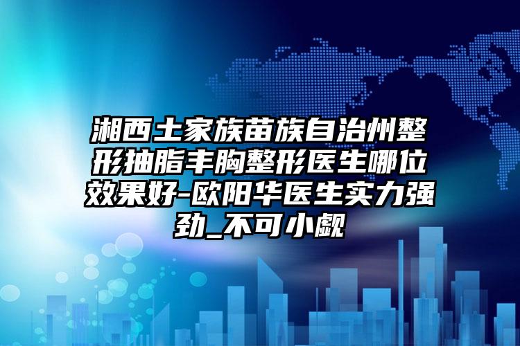 湘西土家族苗族自治州整形抽脂丰胸整形医生哪位效果好-欧阳华医生实力强劲_不可小觑