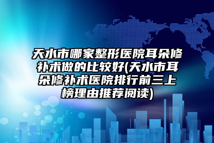 天水市哪家整形医院耳朵修补术做的比较好(天水市耳朵修补术医院排行前三上榜理由推荐阅读)
