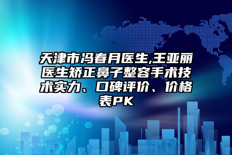 天津市冯春月医生,王亚丽医生矫正鼻子整容手术技术实力、口碑评价、价格表PK