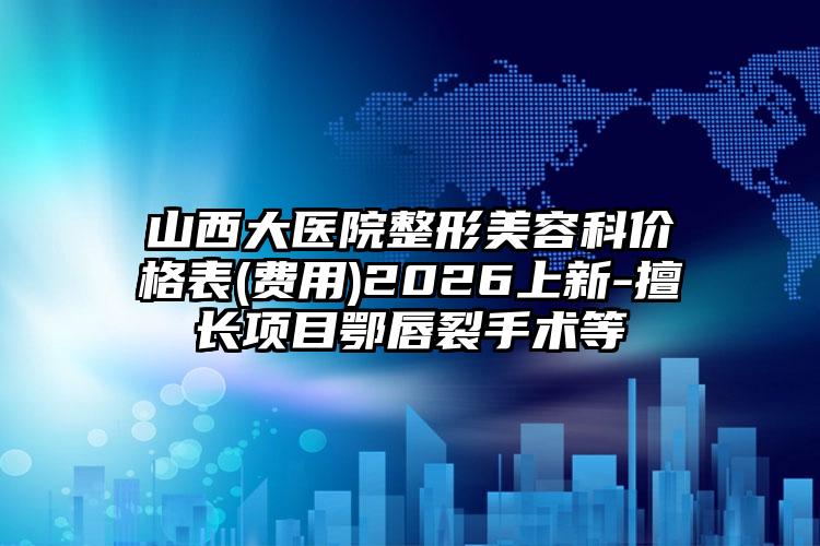 山西大医院整形美容科价格表(费用)2026上新-擅长项目鄂唇裂手术等