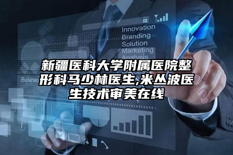 新疆医科大学附属医院整形科马少林医生,米丛波医生技术审美在线