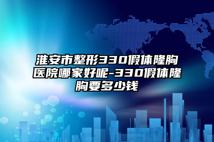 淮安市整形330假体隆胸医院哪家好呢-330假体隆胸要多少钱