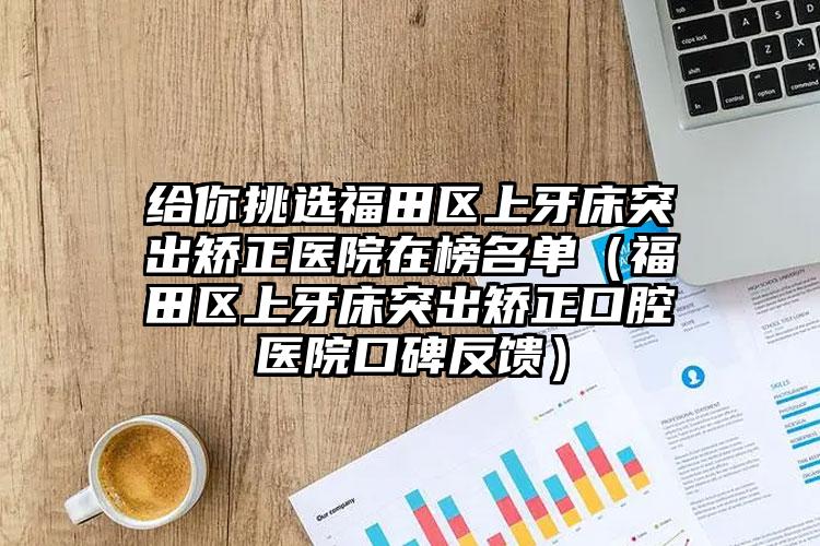 给你挑选福田区上牙床突出矫正医院在榜名单（福田区上牙床突出矫正口腔医院口碑反馈）