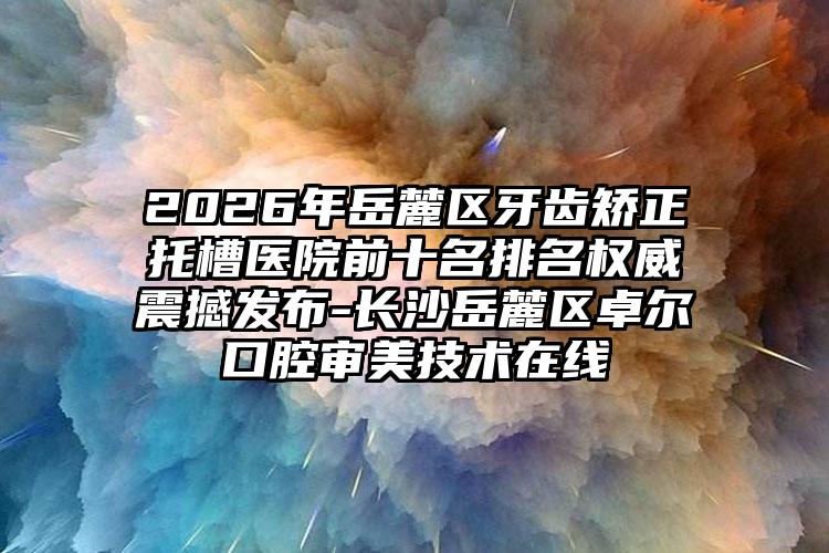 2026年岳麓区牙齿矫正托槽医院前十名排名权威震撼发布-长沙岳麓区卓尔口腔审美技术在线
