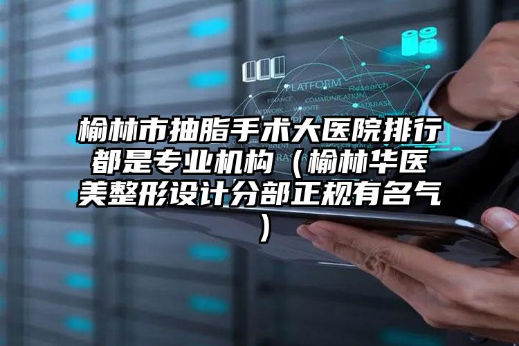榆林市抽脂手术大医院排行都是专业机构（榆林华医美整形设计分部正规有名气）