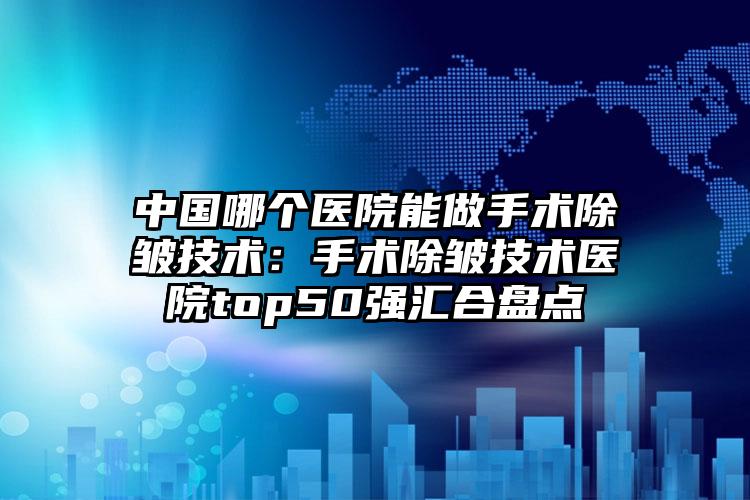中国哪个医院能做手术除皱技术:手术除皱技术医院top50强汇合盘点
