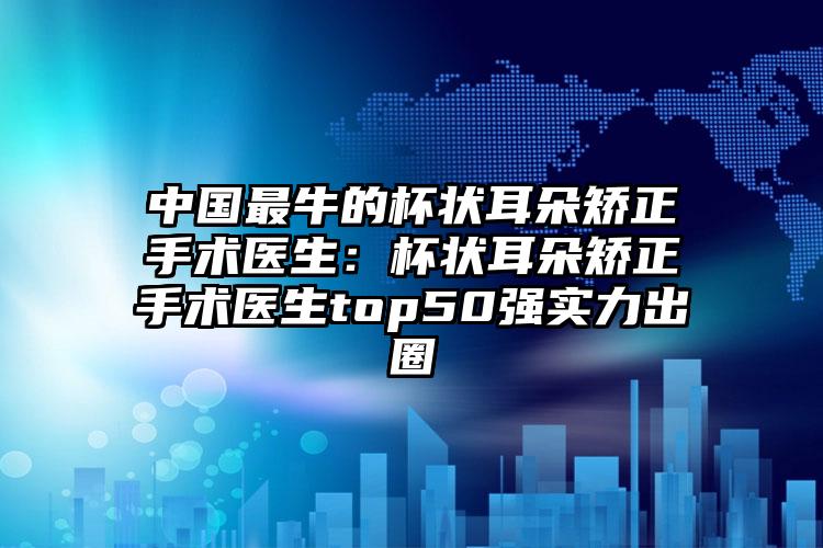 中国最牛的杯状耳朵矫正手术医生:杯状耳朵矫正手术医生top50强实力出圈