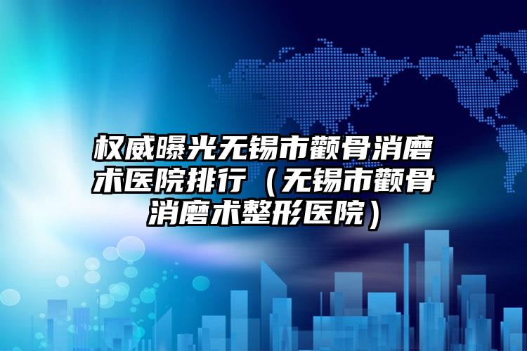 权威曝光无锡市颧骨消磨术医院排行(无锡市颧骨消磨术整形医院)