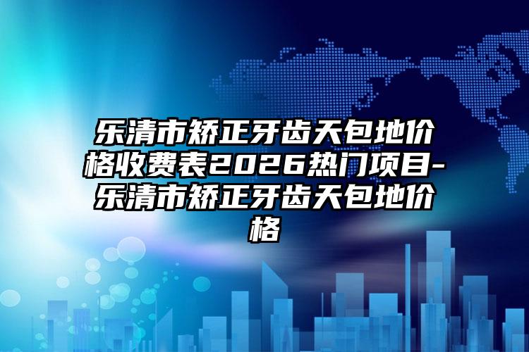 乐清市矫正牙齿天包地价格收费表2026热门项目-乐清市矫正牙齿天包地价格