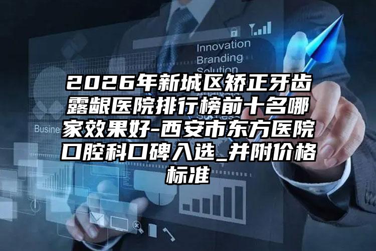 2026年新城区矫正牙齿露龈医院排行榜前十名哪家效果好-西安市东方医院口腔科口碑入选_并附价格标准