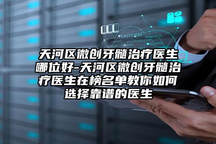 天河区微创牙髓治疗医生哪位好-天河区微创牙髓治疗医生在榜名单教你如何选择靠谱的医生