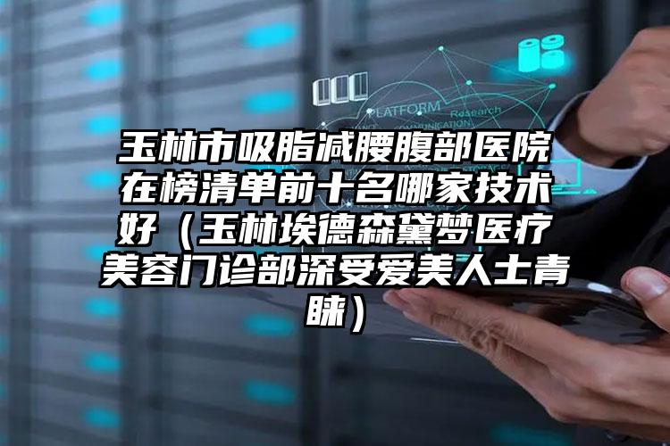 玉林市吸脂减腰腹部医院在榜清单前十名哪家技术好(玉林埃德森黛梦医疗美容门诊部深受爱美人士青睐)