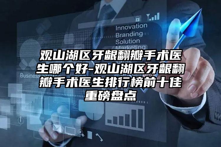 观山湖区牙龈翻瓣手术医生哪个好-观山湖区牙龈翻瓣手术医生排行榜前十佳重磅盘点