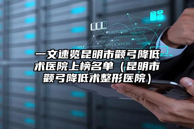 一文速览昆明市颧弓降低术医院上榜名单(昆明市颧弓降低术整形医院)