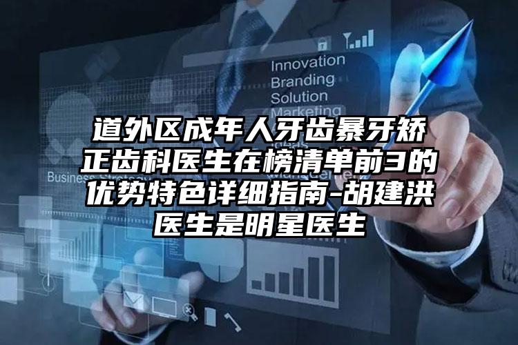道外区成年人牙齿暴牙矫正齿科医生在榜清单前3的优势特色详细指南-胡建洪医生是明星医生