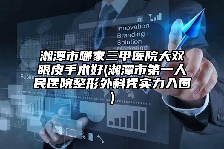 湘潭市哪家三甲医院大双眼皮手术好(湘潭市第一人民医院整形外科凭实力入围)