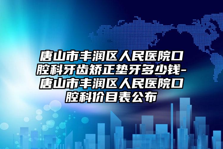 唐山市丰润区人民医院口腔科牙齿矫正垫牙多少钱-唐山市丰润区人民医院口腔科价目表公布