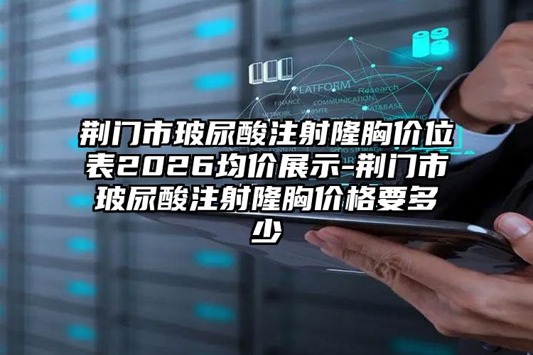 荆门市玻尿酸注射隆胸价位表2026均价展示-荆门市玻尿酸注射隆胸价格要多少