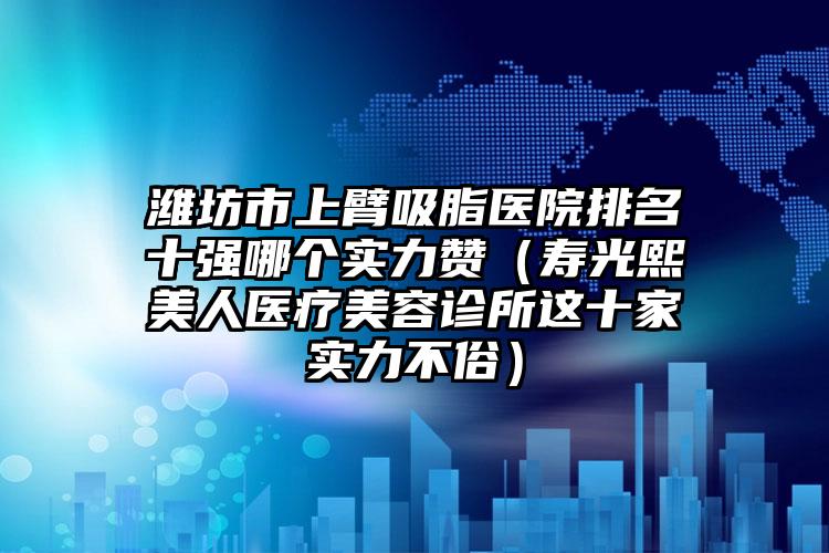 潍坊市上臂吸脂医院排名十强哪个实力赞(寿光熙美人医疗美容诊所这十家实力不俗)