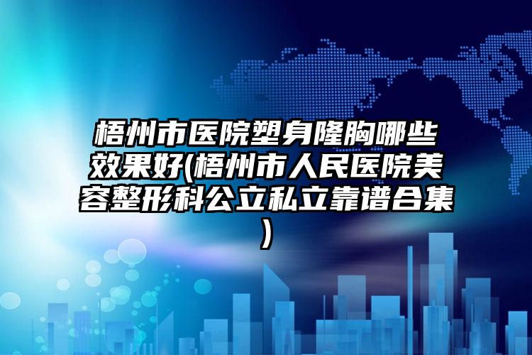 梧州市医院塑身隆胸哪些效果好(梧州市人民医院美容整形科公立私立靠谱合集)