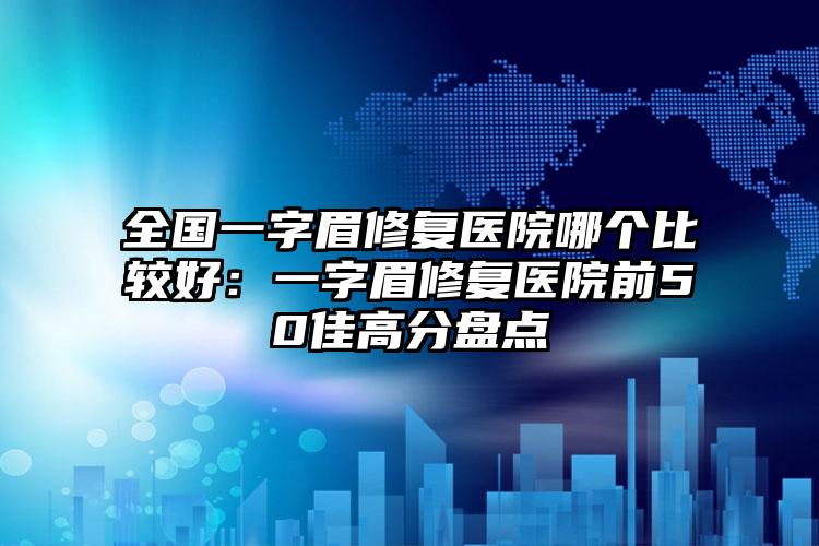 全国一字眉修复医院哪个比较好:一字眉修复医院前50佳高分盘点