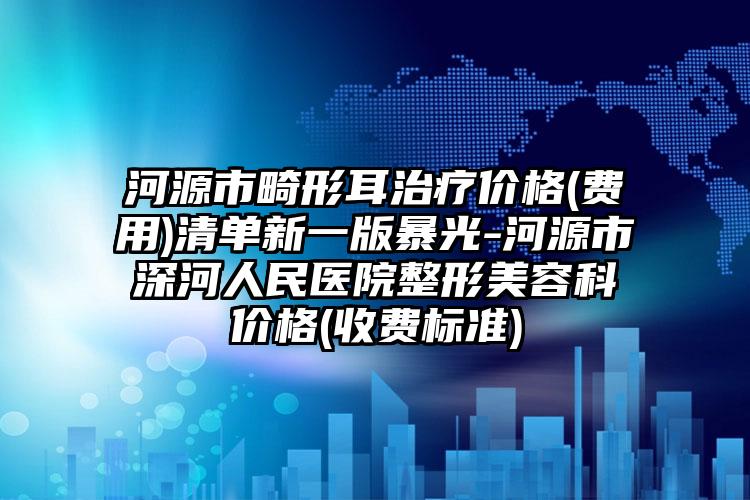 河源市畸形耳治疗价格(费用)清单新一版暴光-河源市深河人民医院整形美容科价格(收费标准)
