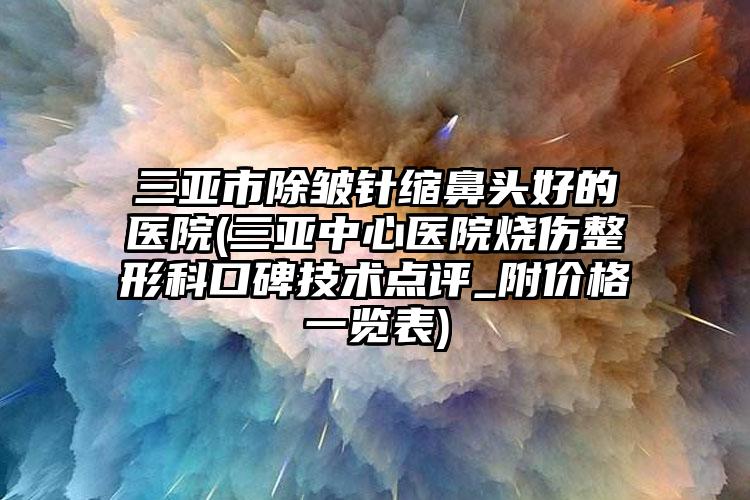 三亚市除皱针缩鼻头好的医院(三亚中心医院烧伤整形科口碑技术点评_附价格一览表)