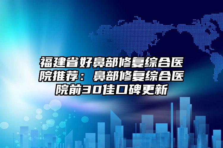 福建省好鼻部修复综合医院推荐：鼻部修复综合医院前30佳口碑更新