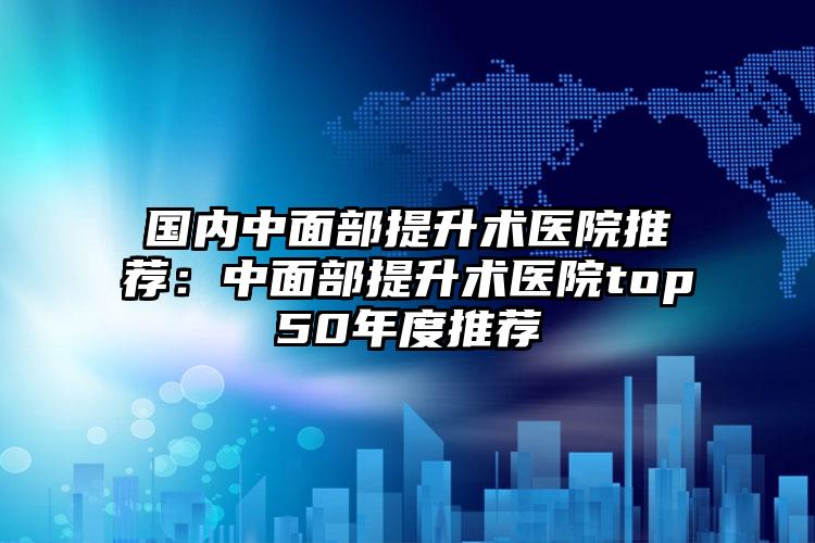 国内中面部提升术医院推荐:中面部提升术医院top50年度推荐