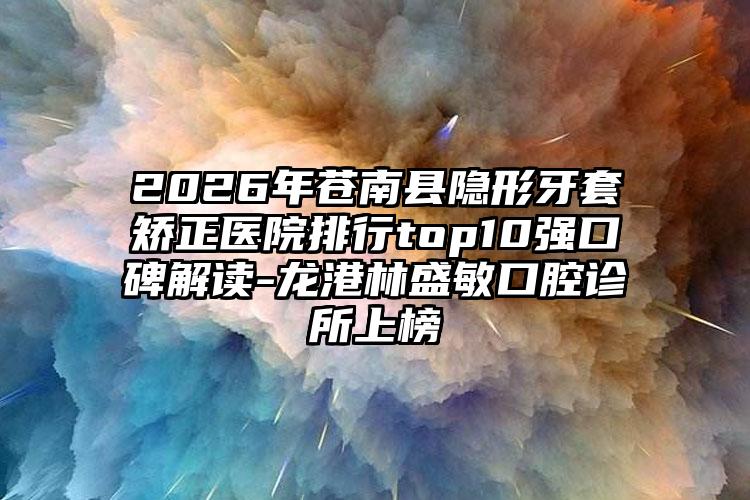 2026年苍南县隐形牙套矫正医院排行top10强口碑解读-龙港林盛敏口腔诊所上榜