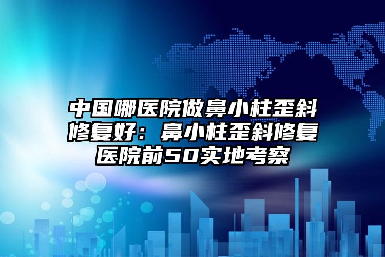 中国哪医院做鼻小柱歪斜修复好:鼻小柱歪斜修复医院前50实地考察