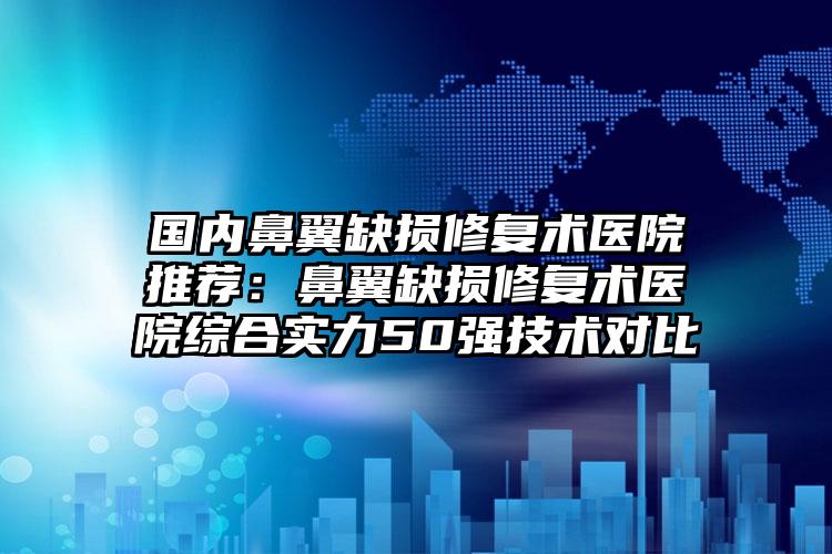 国内鼻翼缺损修复术医院推荐:鼻翼缺损修复术医院综合实力50强技术对比