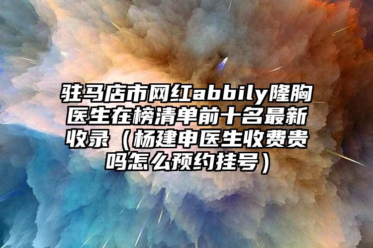 驻马店市网红abbily隆胸医生在榜清单前十名最新收录（杨建申医生收费贵吗怎么预约挂号）