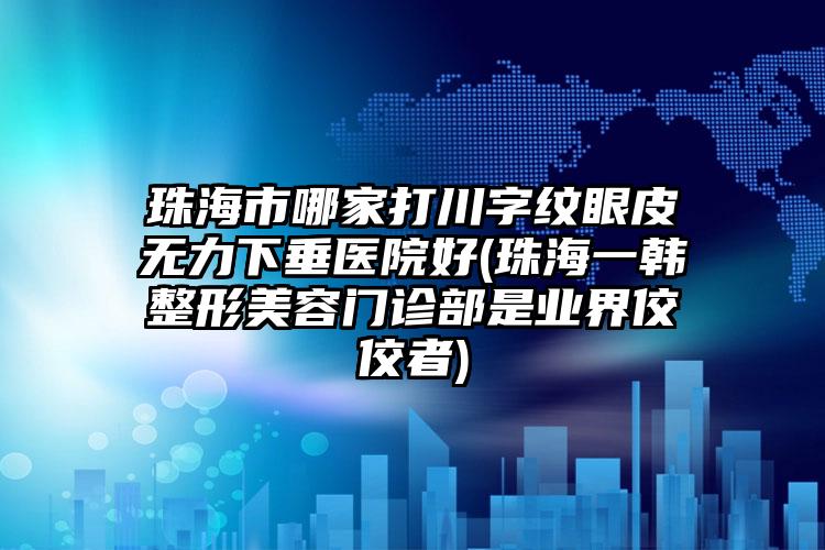 珠海市哪家打川字纹眼皮无力下垂医院好(珠海一韩整形美容门诊部是业界佼佼者)