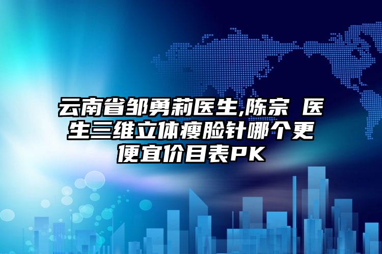 云南省邹勇莉医生,陈宗劼医生三维立体瘦脸针哪个更便宜价目表PK
