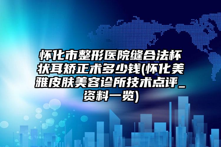 怀化市整形医院缝合法杯状耳矫正术多少钱(怀化美雅皮肤美容诊所技术点评_资料一览)
