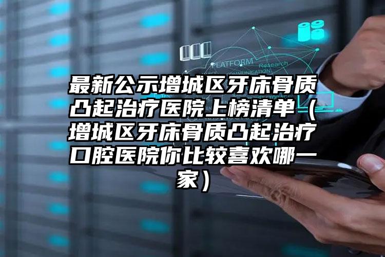 最新公示增城区牙床骨质凸起治疗医院上榜清单(增城区牙床骨质凸起治疗口腔医院你比较喜欢哪一家)